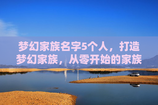 梦幻家族名字5个人，打造梦幻家族，从零开始的家族建设指南