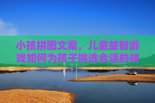 小孩拼图文案，儿童益智游戏如何为孩子挑选合适的拼图，培养逻辑思维与耐心