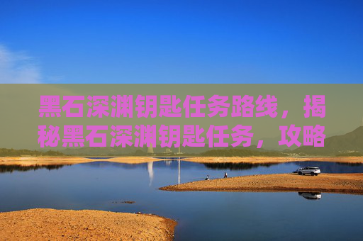 黑石深渊钥匙任务路线,揭秘黑石深渊钥匙任务,攻略与技巧全解析 黑石深渊钥匙任务路线,揭秘黑石深渊钥匙任务,攻略与技巧全解析
