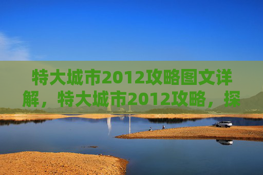 特大城市2012攻略图文详解，特大城市2012攻略，探索、体验与生活指南
