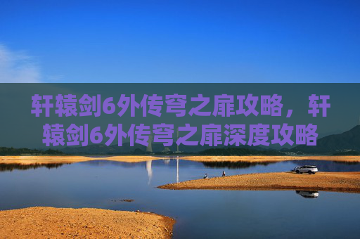轩辕剑6外传穹之扉攻略,轩辕剑6外传穹之扉深度攻略,掌握关键要素,解锁游戏全貌 轩辕剑6外传穹之扉攻略,轩辕剑6外传穹之扉深度攻略,掌握关键要素,解锁游戏全貌