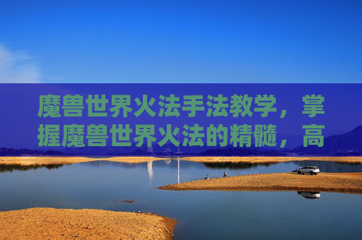 魔兽世界火法手法教学，掌握魔兽世界火法的精髓，高效输出与连招技巧