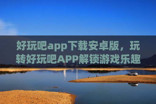 好玩吧app下载安卓版,玩转好玩吧APP解锁游戏乐趣,发现生活新趣! 好玩吧app下载安卓版,玩转好玩吧APP解锁游戏乐趣,发现生活新趣!