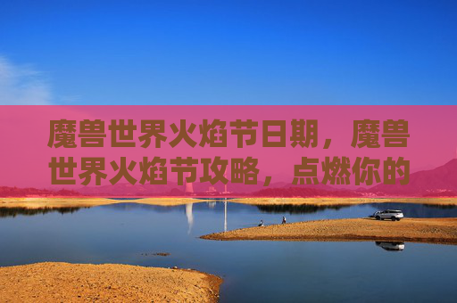 魔兽世界火焰节日期，魔兽世界火焰节攻略，点燃你的冒险热情
