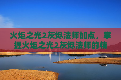 火炬之光2灰烬法师加点,掌握火炬之光2灰烬法师的精髓,技能、装备与策略全解析 火炬之光2灰烬法师加点,掌握火炬之光2灰烬法师的精髓,技能、装备与策略全解析