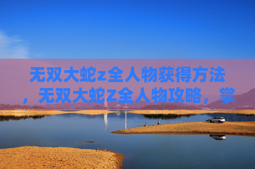 无双大蛇z全人物获得方法,无双大蛇Z全人物攻略,掌握每个角色的独特技能与战斗策略 无双大蛇z全人物获得方法,无双大蛇Z全人物攻略,掌握每个角色的独特技能与战斗策略