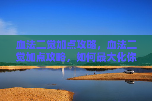 血法二觉加点攻略，血法二觉加点攻略，如何最大化你的地下城与勇士角色潜力