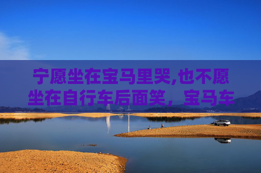 宁愿坐在宝马里哭,也不愿坐在自行车后面笑,宝马车里的泪水,情感与物质的抉择 宁愿坐在宝马里哭,也不愿坐在自行车后面笑,宝马车里的泪水,情感与物质的抉择