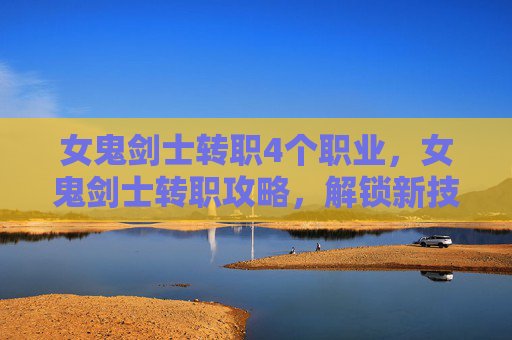 女鬼剑士转职4个职业，女鬼剑士转职攻略，解锁新技能，提升战斗力