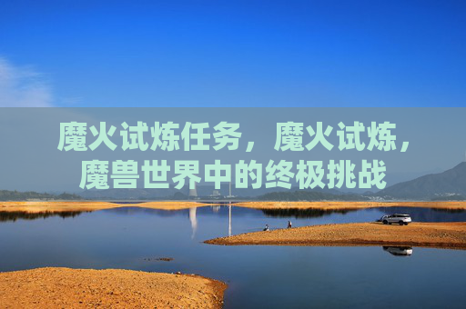 魔火试炼任务，魔火试炼，魔兽世界中的终极挑战