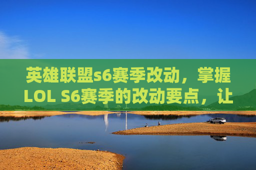 英雄联盟s6赛季改动，掌握LOL S6赛季的改动要点，让你的游戏策略更上一层楼