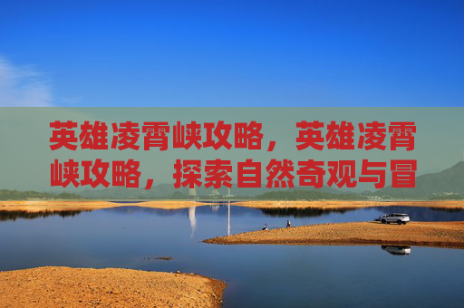 英雄凌霄峡攻略，英雄凌霄峡攻略，探索自然奇观与冒险之旅