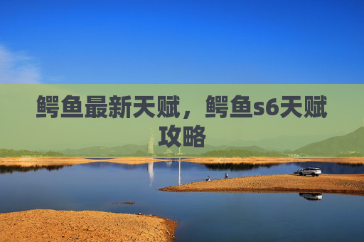 鳄鱼最新天赋，鳄鱼s6天赋攻略