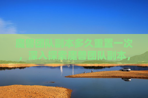 魔兽团队副本多久重置一次，深入探索魔兽团队副本，策略与技巧全攻略