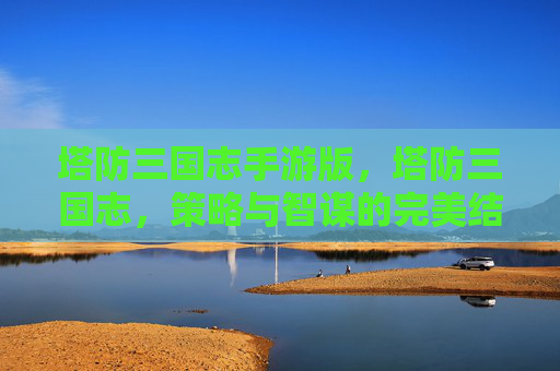 塔防三国志手游版,塔防三国志,策略与智谋的完美结合 塔防三国志手游版,塔防三国志,策略与智谋的完美结合