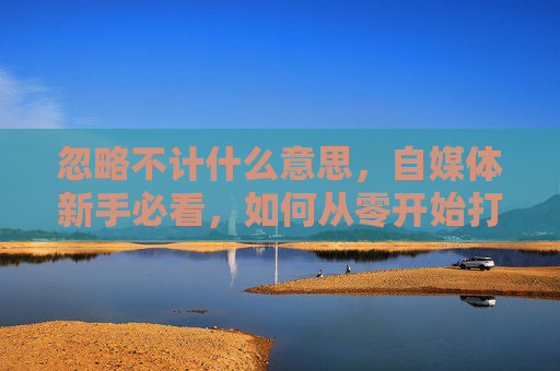 忽略不计什么意思，自媒体新手必看，如何从零开始打造你的个人品牌