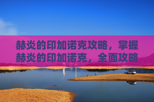 赫炎的印加诺克攻略，掌握赫炎的印加诺克，全面攻略指南