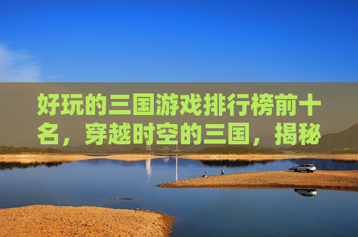 好玩的三国游戏排行榜前十名，穿越时空的三国，揭秘最受欢迎的三国游戏排行榜