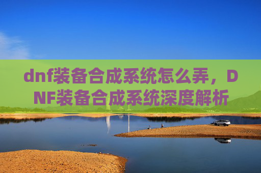 dnf装备合成系统怎么弄，DNF装备合成系统深度解析，如何最大化你的装备收益