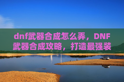 dnf武器合成怎么弄，DNF武器合成攻略，打造最强装备的秘诀