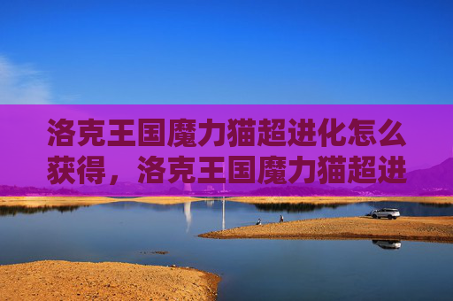 洛克王国魔力猫超进化怎么获得，洛克王国魔力猫超进化攻略