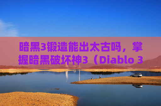暗黑3锻造能出太古吗，掌握暗黑破坏神3（Diablo 3）锻造技巧，打造你的专属装备