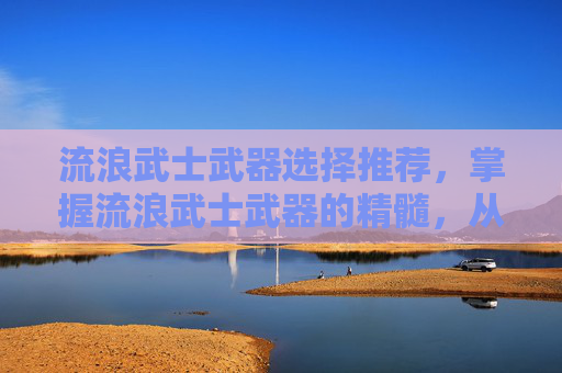 流浪武士武器选择推荐，掌握流浪武士武器的精髓，从基础到进阶