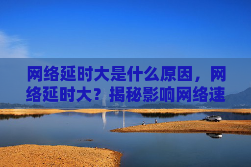 网络延时大是什么原因，网络延时大？揭秘影响网络速度的五大因素