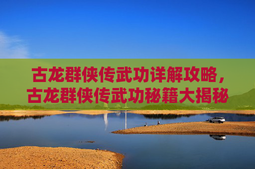 古龙群侠传武功详解攻略，古龙群侠传武功秘籍大揭秘