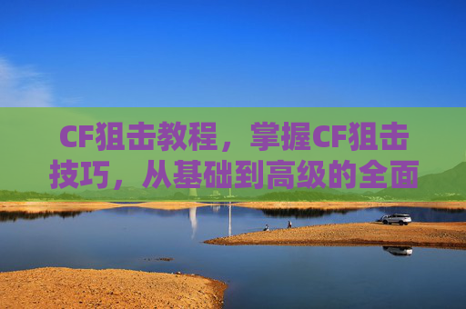CF狙击教程，掌握CF狙击技巧，从基础到高级的全面攻略