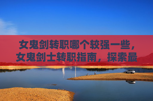 女鬼剑转职哪个较强一些，女鬼剑士转职指南，探索最适合你的职业选择