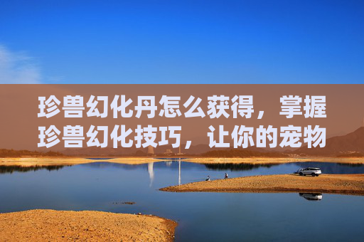 珍兽幻化丹怎么获得，掌握珍兽幻化技巧，让你的宠物在战斗中更加出色