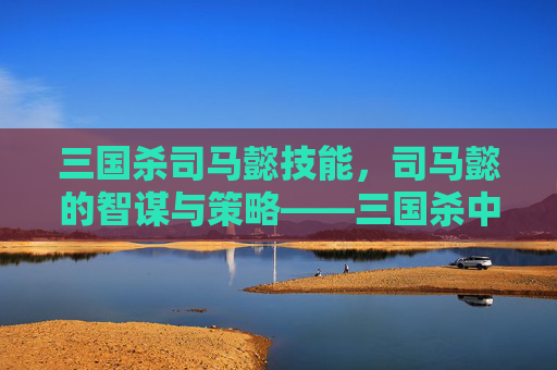 三国杀司马懿技能，司马懿的智谋与策略——三国杀中的关键角色