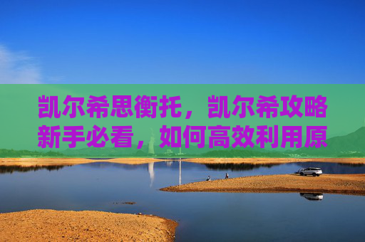 凯尔希思衡托，凯尔希攻略新手必看，如何高效利用原神中的凯尔希角色？