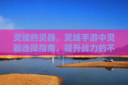 灵域的灵器，灵域手游中灵器选择指南，提升战力的不二之选