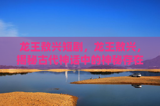 龙王敖兴短剧，龙王敖兴，揭秘古代神话中的神秘存在