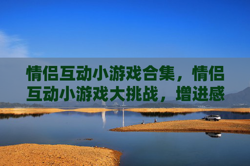 情侣互动小游戏合集，情侣互动小游戏大挑战，增进感情的不二法门