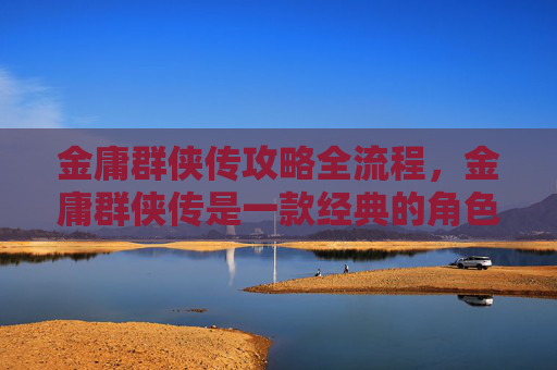 金庸群侠传攻略全流程，金庸群侠传是一款经典的角色扮演游戏，深受玩家喜爱。以下是一份详细的攻略，帮助你更好地体验游戏