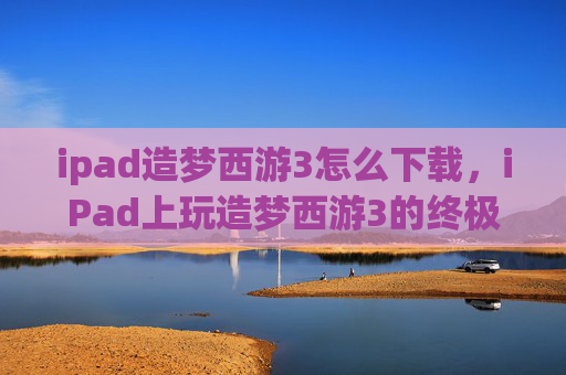 ipad造梦西游3怎么下载,iPad上玩造梦西游3的终极攻略 ipad造梦西游3怎么下载,iPad上玩造梦西游3的终极攻略