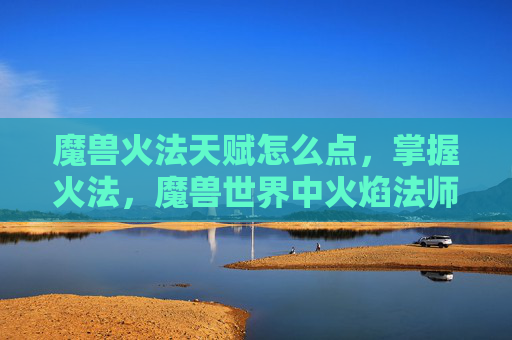 魔兽火法天赋怎么点，掌握火法，魔兽世界中火焰法师的天赋选择与策略