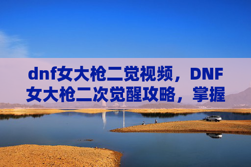 dnf女大枪二觉视频，DNF女大枪二次觉醒攻略，掌握新技能，提升战斗效率