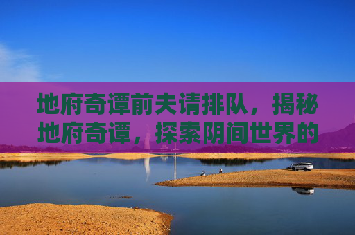 地府奇谭前夫请排队，揭秘地府奇谭，探索阴间世界的神秘面纱