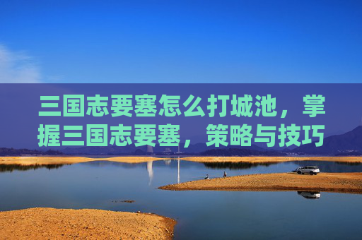 三国志要塞怎么打城池，掌握三国志要塞，策略与技巧的完美结合