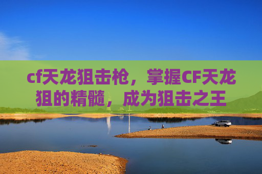 cf天龙狙击枪，掌握CF天龙狙的精髓，成为狙击之王
