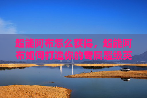 超能阿布怎么获得，超能阿布如何打造你的专属超级英雄？