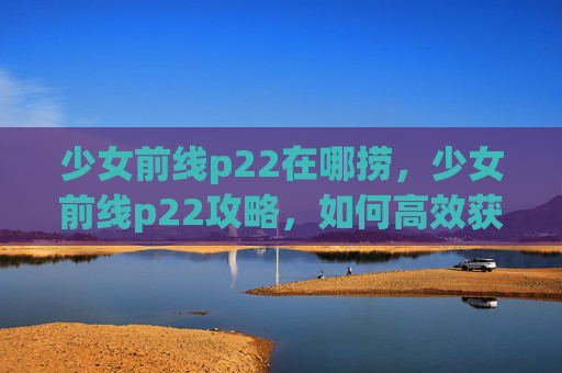 少女前线p22在哪捞，少女前线p22攻略，如何高效获取并使用这位强力角色