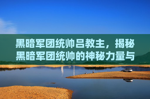 黑暗军团统帅吕教主，揭秘黑暗军团统帅的神秘力量与战术布局