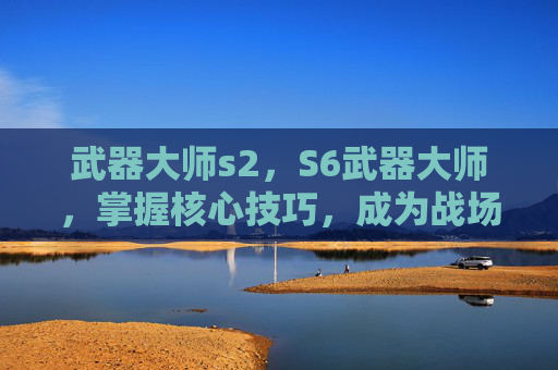 武器大师s2，S6武器大师，掌握核心技巧，成为战场之王