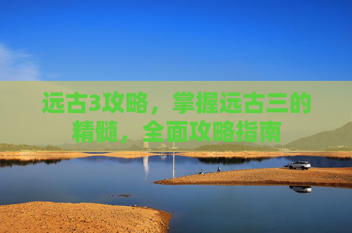 远古3攻略，掌握远古三的精髓，全面攻略指南