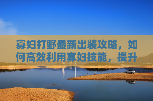寡妇打野最新出装攻略，如何高效利用寡妇技能，提升野区作战能力